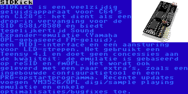 SIDKick | SIDKick is een veelzijdig geluidsapparaat voor C64's en C128's: het dient als een drop-in vervanging voor de SID 6581/8580 en biedt tegelijkertijd Sound Expander-emulatie (Yamaha OPL-gebaseerd FM-geluid), een MIDI-interface en een aansturing voor LED-strepen. Het gebruikt een Teensy 4.1 en doet geen concessies aan de kwaliteit: de emulatie is gebaseerd op reSID en fmOPL. Het wordt ook geleverd met een paar extra's, zoals een ingebouwde configuratietool en een PRG-opstartprogramma. Recente updates voegen YM3526/OPL digi/sample playing emulatie en enkele optimalisaties/bugfixes toe.