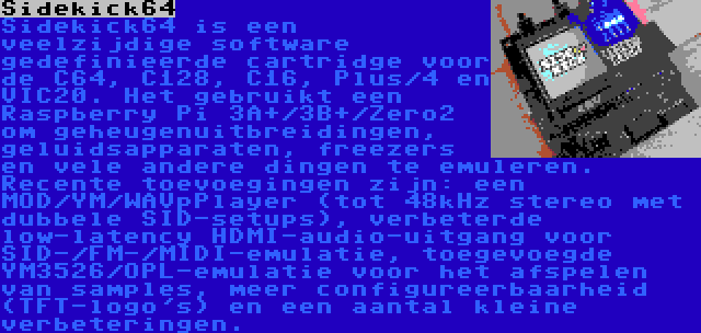 Sidekick64 | Sidekick64 is een veelzijdige software gedefinieerde cartridge voor de C64, C128, C16, Plus/4 en VIC20. Het gebruikt een Raspberry Pi 3A+/3B+/Zero2 om geheugenuitbreidingen, geluidsapparaten, freezers en vele andere dingen te emuleren. Recente toevoegingen zijn: een MOD/YM/WAVpPlayer (tot 48kHz stereo met dubbele SID-setups), verbeterde low-latency HDMI-audio-uitgang voor SID-/FM-/MIDI-emulatie, toegevoegde YM3526/OPL-emulatie voor het afspelen van samples, meer configureerbaarheid (TFT-logo's) en een aantal kleine verbeteringen.