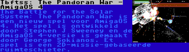 Tbftss: The Pandoran War - AmigaOS 4 | The Battle for the Solar System: The Pandoran War is een nieuw spel voor AmigaOS 4. Het spel is ontwikkeld door Stephen J Sweeney en de AmigaOS 4-versie is gemaakt door George Sokianos. Et spel is een 2D-missie-gebaseerde ruimteschieter.