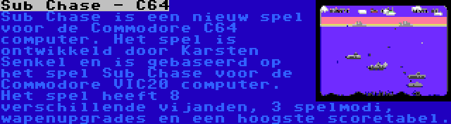 Sub Chase - C64 | Sub Chase is een nieuw spel voor de Commodore C64 computer. Het spel is ontwikkeld door Karsten Senkel en is gebaseerd op het spel Sub Chase voor de Commodore VIC20 computer. Het spel heeft 8 verschillende vijanden, 3 spelmodi, wapenupgrades en een hoogste scoretabel.