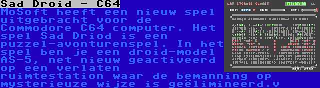 Sad Droid - C64 | MoSoft heeft een nieuw spel uitgebracht voor de Commodore C64 computer. Het spel Sad Driod is een puzzel-avonturenspel. In het spel ben je een droid-model AS-5, net nieuw geactiveerd op een verlaten ruimtestation waar de bemanning op mysterieuze wijze is geëlimineerd.v