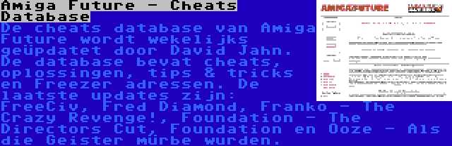Amiga Future - Cheats Database | De cheats database van Amiga Future wordt wekelijks geüpdatet door David Jahn. De database bevat cheats, oplossingen, tips & tricks en Freezer adressen. De laatste updates zijn: FreeCiv, Fred Diamond, Franko - The Crazy Revenge!, Foundation - The Directors Cut, Foundation en Ooze - Als die Geister mürbe wurden.