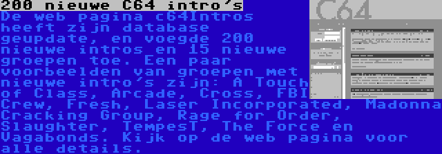 200 nieuwe C64 intro's | De web pagina c64Intros heeft zijn database geupdate, en voegde 200 nieuwe intros en 15 nieuwe groepen toe. Een paar voorbeelden van groepen met nieuwe intro's zijn: A Touch of Class, Arcade, Cross, FBI Crew, Fresh, Laser Incorporated, Madonna Cracking Group, Rage for Order, Slaughter, TempesT, The Force en Vagabonds. Kijk op de web pagina voor alle details.