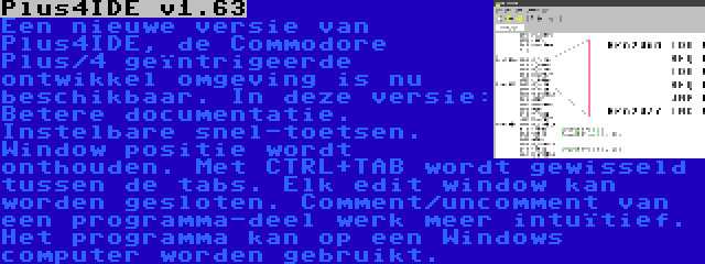 Plus4IDE v1.63 | Een nieuwe versie van Plus4IDE, de Commodore Plus/4 geïntrigeerde ontwikkel omgeving is nu beschikbaar. In deze versie: Betere documentatie. Instelbare snel-toetsen. Window positie wordt onthouden. Met CTRL+TAB wordt gewisseld tussen de tabs. Elk edit window kan worden gesloten. Comment/uncomment van een programma-deel werk meer intuïtief. Het programma kan op een Windows computer worden gebruikt.