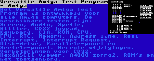 Versatile Amiga Test Program - Amiga | Het Versatile Amiga Test Program is ontwikkeld voor alle Amiga-computers. De beschikbare testen zijn: Screen, Audio, Sprite, Blitter, CD32 joypad, Keyboard, CIA, ROM, CPU, FPU, RTC, Memory, Address-line, Real Interrupt, Interrupt Request, Disk-drive, Parallele-poort en Seriële-poort. Recente wijzigingen: Verbeteringen voor CD32, Hex&ASCII-viewer, A4000 zorro2, ROM's en het toetsenbord.