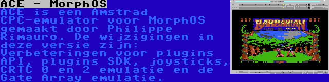 ACE - MorphOS | ACE is een Amstrad CPC-emulator voor MorphOS gemaakt door Philippe Rimauro. De wijzigingen in deze versie zijn: Verbeteringen voor plugins API, plugins SDK, joysticks, CRTC 0 en 2 emulatie en de Gate Array emulatie.