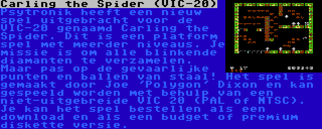 Carling the Spider (VIC-20) | Psytronik heeft een nieuw spel uitgebracht voor de VIC-20 genaamd Carling the Spider. Dit is een platform spel met meerder niveaus. Je missie is om alle blinkende diamanten te verzamelen. Maar pas op de gevaarlijke punten en ballen van staal! Het spel is gemaakt door Joe 'Polygon' Dixon en kan gespeeld worden met behulp van een niet-uitgebreide VIC 20 (PAL of NTSC). Je kan het spel bestellen als een download en als een budget of premium diskette versie.