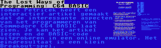 The Lost Ways of Programming: C64 BASIC | Tomas Petricek heeft een interactief artikel gemaakt dat de interessante aspecten van het programmeren van Commodore C64 BASIC laat zien. Je kan het artikel lezen en de BASIC-code uitproberen in een online emulator. Het eindresultaat is een klein Breakout-spel.
