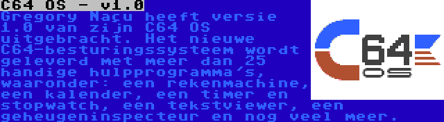 C64 OS - v1.0 | Gregory Naçu heeft versie 1.0 van zijn C64 OS uitgebracht. Het nieuwe C64-besturingssysteem wordt geleverd met meer dan 25 handige hulpprogramma's, waaronder: een rekenmachine, een kalender, een timer en stopwatch, een tekstviewer, een geheugeninspecteur en nog veel meer.