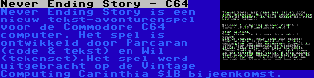 Never Ending Story - C64 | Never Ending Story is een nieuw tekst-avonturenspel voor de Commodore C64 computer. Het spel is ontwikkeld door Parcaran (code & tekst) en Wil (tekenset).Het spel werd uitgebracht op de Vintage Computing Carinthia $1B bijeenkomst.