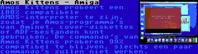 Amos Kittens - Amiga | Amos Kittens probeert een 100% compatibele AMOS-interpreter te zijn, zodat je Amos-programma's van Aminet, cover-diskettes of ADF-bestanden kunt gebruiken. De commando's van Amos Kittens proberen 99% compatibel te blijven, slechts een paar commando's zullen niet werken.