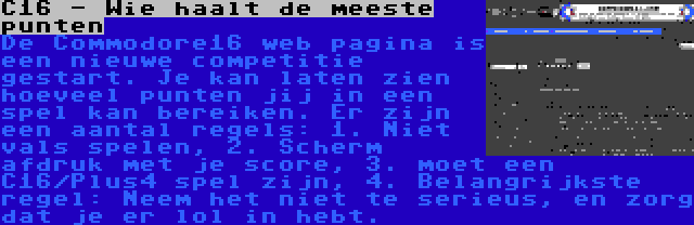 C16 - Wie haalt de meeste punten | De Commodore16 web pagina is een nieuwe competitie gestart. Je kan laten zien hoeveel punten jij in een spel kan bereiken. Er zijn een aantal regels: 1. Niet vals spelen, 2. Scherm afdruk met je score, 3. moet een C16/Plus4 spel zijn, 4. Belangrijkste regel: Neem het niet te serieus, en zorg dat je er lol in hebt.