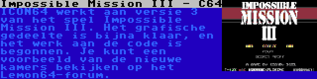 Impossible Mission III - C64 | ICON64 werkt aan versie 3 van het spel Impossible Mission III. Het grafische gedeelte is bijna klaar, en het werk aan de code is begonnen. Je kunt een voorbeeld van de nieuwe kamers bekijken op het Lemon64-forum.