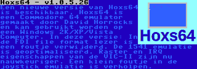 Hoxs64 - v1.0.5.26 | Een nieuwe versie van Hoxs64 is beschikbaar. Hoxs64 is een Commodore 64 emulator gemaakt door David Horrocks en kan gebruikt worden op een Windows 2K/XP/Vista Computer. In deze versie: In de FDI file format lezer is een foutje verwijderd. De 1541 emulatie is geoptimaliseerd. Raster en IRQ eigenschappen van de VIC-II zijn nu nauwkeuriger. Een klein foutje in de joystick emulatie is verholpen.