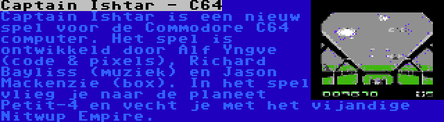 Captain Ishtar - C64 | Captain Ishtar is een nieuw spel voor de Commodore C64 computer. Het spel is ontwikkeld door Alf Yngve (code & pixels), Richard Bayliss (muziek) en Jason Mackenzie (box). In het spel vlieg je naar de planeet Petit-4 en vecht je met het vijandige Nitwup Empire.