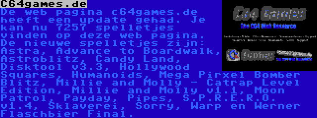 C64games.de | De web pagina c64games.de heeft een update gehad. Je kan nu 7257 spelletjes vinden op deze web pagina. De nieuwe spelletjes zijn: Astra, Advance to Boardwalk, Astroblitz, Candy Land, Disktool v3.3, Hollywood Squares, Humanoids, Mega Pirxel Bomber Blitz, Millie and Molly - Catrap Level Edition, Millie and Molly v1.1, Moon Patrol, Payday, Pipes, S.P.R.E.R.O. v1.4, Sklaverei, Sorry, Warp en Werner Flaschbier Final.