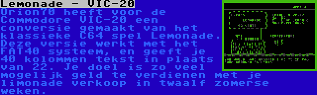 Lemonade - VIC-20 | Orion70 heeft voor de Commodore VIC-20 een conversie gemaakt van het klassieke C64 spel Lemonade. Deze versie werkt met het FAT40 systeem, en geeft je 40 kolommen tekst in plaats van 22. Je doel is zo veel mogelijk geld te verdienen met je limonade verkoop in twaalf zomerse weken.