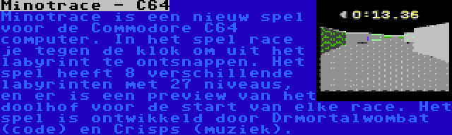 Minotrace - C64 | Minotrace is een nieuw spel voor de Commodore C64 computer. In het spel race je tegen de klok om uit het labyrint te ontsnappen. Het spel heeft 8 verschillende labyrinten met 27 niveaus, en er is een preview van het doolhof voor de start van elke race. Het spel is ontwikkeld door Drmortalwombat (code) en Crisps (muziek).