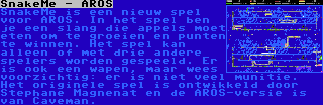 SnakeMe - AROS | SnakeMe is een nieuw spel voor AROS. In het spel ben je een slang die appels moet eten om te groeien en punten te winnen. Het spel kan alleen of met drie andere spelers worden gespeeld. Er is ook een wapen, maar wees voorzichtig: er is niet veel munitie. Het originele spel is ontwikkeld door Stephane Magnenat en de AROS-versie is van Caveman.