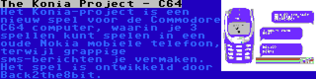 The Konia Project - C64 | Het Konia-project is een nieuw spel voor de Commodore C64 computer, waarin je 3 spellen kunt spelen in een oude Nokia mobiele telefoon, terwijl grappige sms-berichten je vermaken. Het spel is ontwikkeld door Back2the8bit.