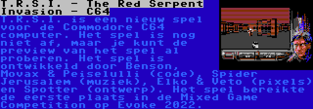 T.R.S.I. - The Red Serpent Invasion - C64 | T.R.S.I. is een nieuw spel voor de Commodore C64 computer. Het spel is nog niet af, maar je kunt de preview van het spel al proberen. Het spel is ontwikkeld door Benson, Movax & Peiselulli (code), Spider Jerusalem (muziek), Elko & Veto (pixels) en Spotter (ontwerp). Het spel bereikte de eerste plaats in de Mixed Game Competition op Evoke 2022.