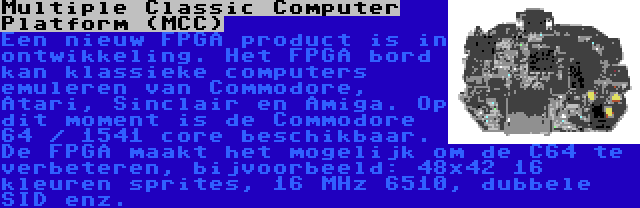 Multiple Classic Computer Platform (MCC) | Een nieuw FPGA product is in ontwikkeling. Het FPGA bord kan klassieke computers emuleren van Commodore, Atari, Sinclair en Amiga. Op dit moment is de Commodore 64 / 1541 core beschikbaar. De FPGA maakt het mogelijk om de C64 te verbeteren, bijvoorbeeld: 48x42 16 kleuren sprites, 16 MHz 6510, dubbele SID enz.