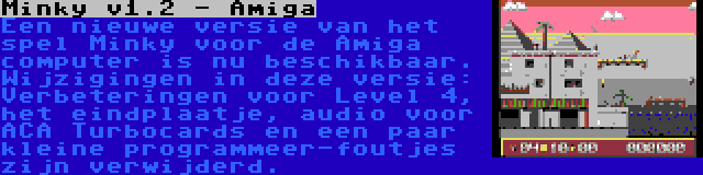 Minky v1.2 - Amiga | Een nieuwe versie van het spel Minky voor de Amiga computer is nu beschikbaar. Wijzigingen in deze versie: Verbeteringen voor Level 4, het eindplaatje, audio voor ACA Turbocards en een paar kleine programmeer-foutjes zijn verwijderd.