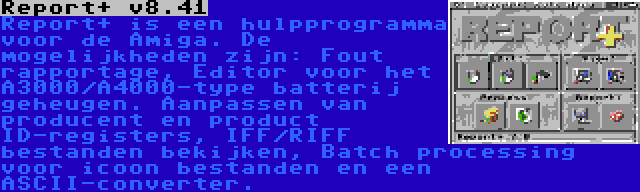 Report+ v8.41 | Report+ is een hulpprogramma voor de Amiga. De mogelijkheden zijn: Fout rapportage, Editor voor het A3000/A4000-type batterij geheugen. Aanpassen van producent en product ID-registers, IFF/RIFF bestanden bekijken, Batch processing voor icoon bestanden en een ASCII-converter.