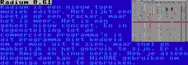 Radium 0.61 | Radium is een nieuw type muziek editor. Het lijkt een beetje op een tracker, maar het is meer. Het is een geheel nieuw concept. En in tegenstelling tot de commerciele programma's is dit programma niet bedoeld om er mooi uit te zien, maar snel en makkelijk in het gebruik te zijn. Er is een Amiga en Linux versie. Heb je alleen Windows dan kan je WinUAE gebruiken om de Amiga versie te gebruiken.