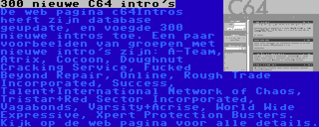 300 nieuwe C64 intro's | De web pagina c64Intros heeft zijn database geupdate, en voegde 300 nieuwe intros toe. Een paar voorbeelden van groepen met nieuwe intro's zijn: A-Team, Atrix, Cocoon, Doughnut Cracking Service, Fucked Beyond Repair, Online, Rough Trade Incorporated, Success, Talent+International Network of Chaos, Tristar+Red Sector Incorporated, Vagabonds, Varsity+Acrise, World Wide Expressive, Xpert Protection Busters. Kijk op de web pagina voor alle details.