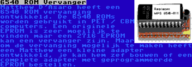 6540 ROM Vervanger | Matthew D'Asaro heeft een 6540 ROM vervanging ontwikkeld. De 6540 ROMs worden gebruikt in PET / CBM computers. Een originele EPROM is zeer moeilijk te vinden maar een 2716 EPROM kan een vervanger zijn. Maar om de vervanging mogelijk te maken heeft een Matthew een kleine adapter ontwikkeld, je kan hem zef bouwen of een complete adapter met geprogrammeerde EPROM bestellen.