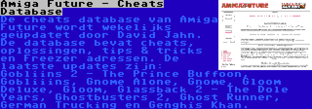 Amiga Future - Cheats Database | De cheats database van Amiga Future wordt wekelijks geüpdatet door David Jahn. De database bevat cheats, oplossingen, tips & tricks en Freezer adressen. De laatste updates zijn: Gobliins 2 - The Prince Buffoon, Gobliiins, Gnome Alone, Gnome, Gloom Deluxe, Gloom, Glassback 2 - The Dole Years, Ghostbusters 2, Ghost Runner, German Trucking en Genghis Khan.