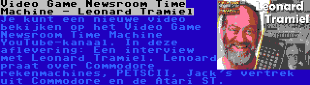 Video Game Newsroom Time Machine - Leonard Tramiel | Je kunt een nieuwe video bekijken op het Video Game Newsroom Time Machine YouTube-kanaal. In deze aflevering: Een interview met Leonard Tramiel. Lenoard praat over Commodore rekenmachines, PETSCII, Jack's vertrek uit Commodore en de Atari ST.