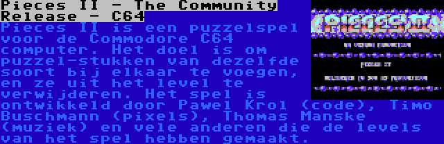 Pieces II - The Community Release - C64 | Pieces II is een puzzelspel voor de Commodore C64 computer. Het doel is om puzzel-stukken van dezelfde soort bij elkaar te voegen, en ze uit het level te verwijderen. Het spel is ontwikkeld door Pawel Krol (code), Timo Buschmann (pixels), Thomas Manske (muziek) en vele anderen die de levels van het spel hebben gemaakt.