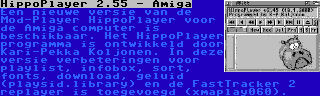 HippoPlayer 2.55 - Amiga | Een nieuwe versie van de Mod-Player HippoPlayer voor de Amiga computer is beschikbaar. Het HippoPlayer programma is ontwikkeld door Kari-Pekka Koljonen. In deze versie verbeteringen voor playlist, infobox, sort, fonts, download, geluid (playsid.library) en de FastTracker 2 replayer is toegevoegd (xmaplay060).