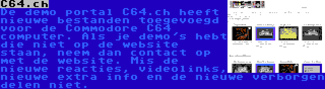 C64.ch | De demo portal C64.ch heeft nieuwe bestanden toegevoegd voor de Commodore C64 computer. Als je demo's hebt die niet op de website staan, neem dan contact op met de website. Mis de nieuwe reacties, videolinks, nieuwe extra info en de nieuwe verborgen delen niet.