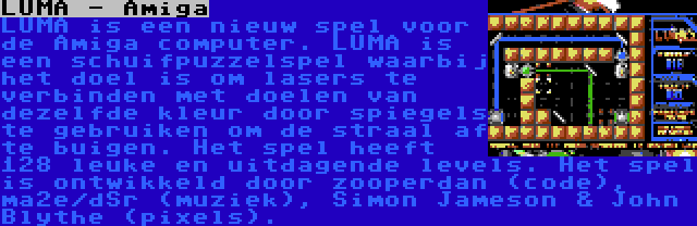 LUMA - Amiga | LUMA is een nieuw spel voor de Amiga computer. LUMA is een schuifpuzzelspel waarbij het doel is om lasers te verbinden met doelen van dezelfde kleur door spiegels te gebruiken om de straal af te buigen. Het spel heeft 128 leuke en uitdagende levels. Het spel is ontwikkeld door zooperdan (code), ma2e/dSr (muziek), Simon Jameson & John Blythe (pixels).