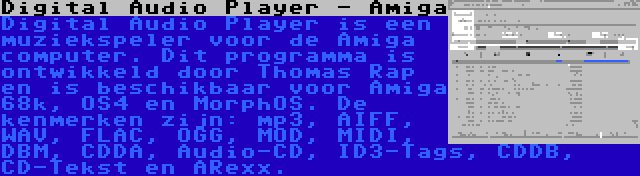 Digital Audio Player - Amiga | Digital Audio Player is een muziekspeler voor de Amiga computer. Dit programma is ontwikkeld door Thomas Rap en is beschikbaar voor Amiga 68k, OS4 en MorphOS. De kenmerken zijn: mp3, AIFF, WAV, FLAC, OGG, MOD, MIDI, DBM, CDDA, Audio-CD, ID3-Tags, CDDB, CD-Tekst en ARexx.