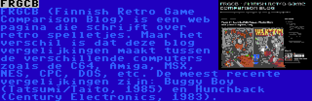 FRGCB | FRGCB (Finnish Retro Game Comparison Blog) is een web pagina die schrijft over retro spelletjes. Maar het verschil is dat deze blog vergelijkingen maakt tussen de verschillende computers zoals de C64, Amiga, MSX, NES, CPC, DOS, etc. De meest recente vergelijkingen zijn: Buggy Boy (Tatsumi/Taito, 1985) en Hunchback (Century Electronics, 1983).