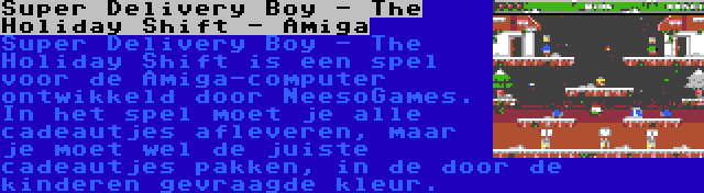 Super Delivery Boy - The Holiday Shift - Amiga | Super Delivery Boy - The Holiday Shift is een spel voor de Amiga-computer ontwikkeld door NeesoGames. In het spel moet je alle cadeautjes afleveren, maar je moet wel de juiste cadeautjes pakken, in de door de kinderen gevraagde kleur.