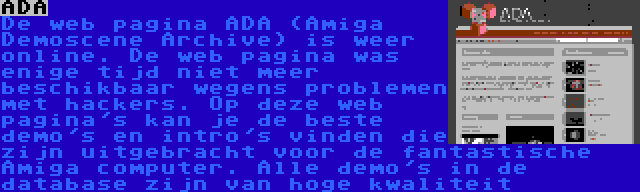 ADA | De web pagina ADA (Amiga Demoscene Archive) is weer online. De web pagina was enige tijd niet meer beschikbaar wegens problemen met hackers. Op deze web pagina's kan je de beste demo's en intro's vinden die zijn uitgebracht voor de fantastische Amiga computer. Alle demo's in de database zijn van hoge kwaliteit