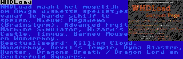 WHDLoad | WHDLoad maakt het mogelijk om Amiga diskette spelletjes vanaf je harde schijf te spelen. Nieuw: Megademo (Brainstorm), Advanced Fruit Machine Simulator, Wizard's Castle, Tinyus, Barney Mouse en Wonderboy. Geactualiseerd: Killing Cloud, Wonderboy, Devil's Temple, Dyna Blaster, Hunter, Dragons Breath / Dragon Lord en Centrefold Squares.