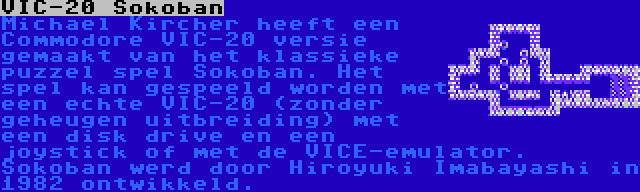 VIC-20 Sokoban | Michael Kircher heeft een Commodore VIC-20 versie gemaakt van het klassieke puzzel spel Sokoban. Het spel kan gespeeld worden met een echte VIC-20 (zonder geheugen uitbreiding) met een disk drive en een joystick of met de VICE-emulator. Sokoban werd door Hiroyuki Imabayashi in 1982 ontwikkeld.