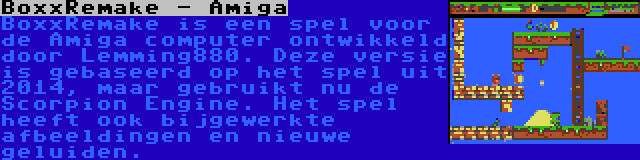 BoxxRemake - Amiga | BoxxRemake is een spel voor de Amiga computer ontwikkeld door Lemming880. Deze versie is gebaseerd op het spel uit 2014, maar gebruikt nu de Scorpion Engine. Het spel heeft ook bijgewerkte afbeeldingen en nieuwe geluiden.