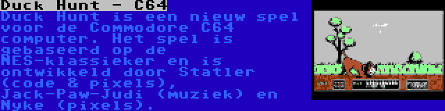 Duck Hunt - C64 | Duck Hunt is een nieuw spel voor de Commodore C64 computer. Het spel is gebaseerd op de NES-klassieker en is ontwikkeld door Statler (code & pixels), Jack-Paw-Judi (muziek) en Nyke (pixels).