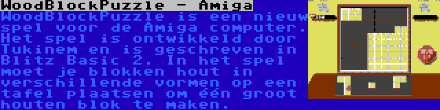 WoodBlockPuzzle - Amiga | WoodBlockPuzzle is een nieuw spel voor de Amiga computer. Het spel is ontwikkeld door Tukinem en is geschreven in Blitz Basic 2. In het spel moet je blokken hout in verschillende vormen op een tafel plaatsen om één groot houten blok te maken.