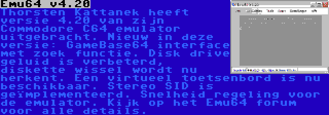 Emu64 v4.20 | Thorsten Kattanek heeft versie 4.20 van zijn Commodore C64 emulator uitgebracht. Nieuw in deze versie: GameBase64 interface met zoek functie. Disk drive geluid is verbeterd, diskette wissel wordt nu herkent. Een virtueel toetsenbord is nu beschikbaar. Stereo SID is geïmplementeerd. Snelheid regeling voor de emulator. Kijk op het Emu64 forum voor alle details.