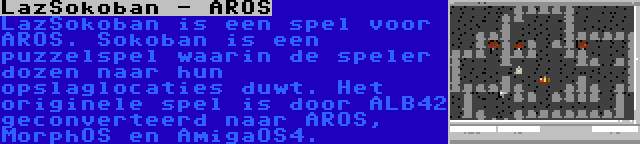 LazSokoban - AROS | LazSokoban is een spel voor AROS. Sokoban is een puzzelspel waarin de speler dozen naar hun opslaglocaties duwt. Het originele spel is door ALB42 geconverteerd naar AROS, MorphOS en AmigaOS4.