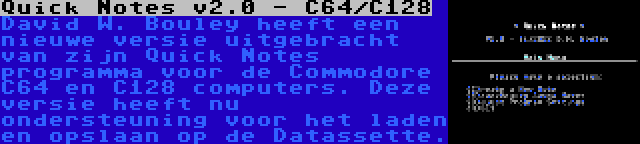 Quick Notes v2.0 - C64/C128 | David W. Bouley heeft een nieuwe versie uitgebracht van zijn Quick Notes programma voor de Commodore C64 en C128 computers. Deze versie heeft nu ondersteuning voor het laden en opslaan op de Datassette.