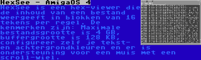 HexSee - AmigaOS 4 | HexSee is een hex-viewer die de inhoud van een bestand weergeeft in blokken van 16 tekens per regel. De kenmerken zijn: Maximale bestandsgrootte is 4 GB, buffergrootte is 128 KB, configureer zelf je tekst- en achtergrondkleuren en er is ondersteuning voor een muis met een scroll-wiel.